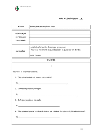 Vitivinicultura




                                                             Ficha de Consolidação Nº      4



      MÓDULO           Instalação e preparação da vinha



   IDENTIFICAÇÃO

   DO FORMANDO

   OU DO GRUPO




                       -Leia toda a ficha antes de começar a responder
                       -Responda inicialmente às questões sobre as quais não tem dúvidas
    INSTRUÇÕES


                       -Bom Trabalho

                                             ENUNCIADO



                                                  I


Responda ás seguintes questões:.


   1. Diga o que entende por sistema de condução?


    R: ______________________________________________________


   2. Defina compasso de plantação.


    R: _______________________________________________________________


   3. Defina densidade de plantação.


    R: _____________________________________________


   4. Diga quais os tipos de mobilização do solo que conhece. Em que condições são utilizados?


    R: _____________________________________________




                                                                                           269
 