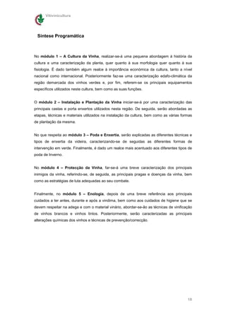 Vitivinicultura




 Síntese Programática



No módulo 1 – A Cultura da Vinha, realizar-se-á uma pequena abordagem à história da
cultura e uma caracterização da planta, quer quanto à sua morfologia quer quanto à sua
fisiologia. É dado também algum realce à importância económica da cultura, tanto a nível
nacional como internacional. Posteriormente faz-se uma caracterização edafo-climática da
região demarcada dos vinhos verdes e, por fim, referem-se os principais equipamentos
específicos utilizados neste cultura, bem como as suas funções.


O módulo 2 – Instalação e Plantação da Vinha iniciar-se-á por uma caracterização das
principais castas e porta enxertos utilizados nesta região. De seguida, serão abordadas as
etapas, técnicas e materiais utilizados na instalação da cultura, bem como as várias formas
de plantação da mesma.


No que respeita ao módulo 3 – Poda e Enxertia, serão explicadas as diferentes técnicas e
tipos de enxertia da videira, caracterizando-se de seguidas as diferentes formas de
intervenção em verde. Finalmente, é dado um realce mais acentuado aos diferentes tipos de
poda de Inverno.


No módulo 4 – Protecção da Vinha, far-se-á uma breve caracterização dos principais
inimigos da vinha, referindo-se, de seguida, as principais pragas e doenças da vinha, bem
como as estratégias de luta adequadas ao seu combate.


Finalmente, no módulo 5 – Enologia, depois de uma breve referência aos principais
cuidados a ter antes, durante e após a vindima, bem como aos cuidados de higiene que se
devem respeitar na adega e com o material vinário, abordar-se-ão as técnicas de vinificação
de vinhos brancos e vinhos tintos. Posteriormente, serão caracterizadas as principais
alterações químicas dos vinhos e técnicas de prevenção/correcção.




                                                                                        18
 