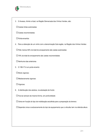 Vitivinicultura




3. O Avesso, Arinto e Azal, na Região Demarcada dos Vinhos Verdes, são:


    Castas tintas autorizadas


    Castas recomendadas


    Porta-enxertos


4. Para a obtenção de um vinho com a denominação Sub-região, na Região dos Vinhos Verdes:


    Pelo menos 50% do total do encepamento são castas autorizadas


    75% do total do encepamento são castas recomendadas


    Nenhuma das anteriores


5. O 196-17 é um porta enxerto:


    Muito vigoroso


    Medianamente vigoroso


    Vigoroso


6. A distribuição dos adubos, na adubação de fundo:


    Faz-se sempre da mesma forma, em profundidade


    Varia em função do tipo de mobilização escolhida para a preparação do terreno


    Depende única e exclusivamente do tipo de equipamento que o viticultor tem na referida altura




                                                                                       271
 