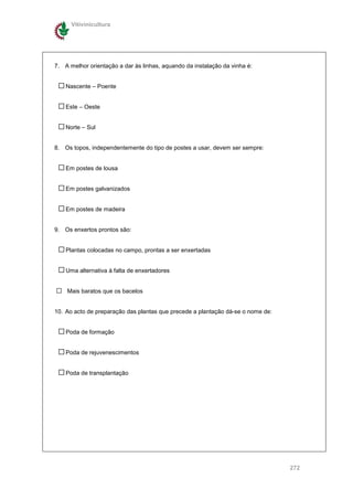 Vitivinicultura




7. A melhor orientação a dar às linhas, aquando da instalação da vinha é:


    Nascente – Poente


    Este – Oeste


    Norte – Sul


8. Os topos, independentemente do tipo de postes a usar, devem ser sempre:


    Em postes de lousa


    Em postes galvanizados


    Em postes de madeira


9. Os enxertos prontos são:


    Plantas colocadas no campo, prontas a ser enxertadas


    Uma alternativa à falta de enxertadores


    Mais baratos que os bacelos


10. Ao acto de preparação das plantas que precede a plantação dá-se o nome de:


    Poda de formação


    Poda de rejuvenescimentos


    Poda de transplantação




                                                                                 272
 