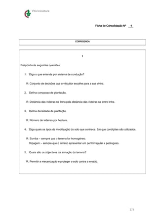 Vitivinicultura




                                                                Ficha de Consolidação Nº   4




                                               CORRIGENDA




                                                     I


Responda ás seguintes questões:.


   1. Diga o que entende por sistema de condução?


    R: Conjunto de decisões que o viticultor escolhe para a sua vinha.


   2. Defina compasso de plantação.


    R: Distância das videiras na linha pela distância das videiras na entre linha.


   3. Defina densidade de plantação.


    R: Número de videiras por hectare.


   4. Diga quais os tipos de mobilização do solo que conhece. Em que condições são utilizados.


    R: Surriba – sempre que o terreno for homogéneo.
      Ripagem – sempre que o terreno apresentar um perfil irregular e pedregoso.


   5. Quais são os objectivos da armação do terreno?


    R: Permitir a mecanização e proteger o solo contra a erosão.




                                                                                           273
 