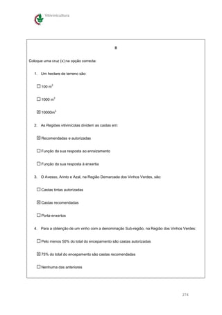 Vitivinicultura




                                                  II


Coloque uma cruz (x) na opção correcta:


   1. Um hectare de terreno são:

               2
       100 m

                   2
       1000 m

                   2
       10000m


   2. As Regiões vitivinícolas dividem as castas em:


       Recomendadas e autorizadas


       Função da sua resposta ao enraizamento


       Função da sua resposta à enxertia


   3. O Avesso, Arinto e Azal, na Região Demarcada dos Vinhos Verdes, são:


       Castas tintas autorizadas


       Castas recomendadas


       Porta-enxertos


   4. Para a obtenção de um vinho com a denominação Sub-região, na Região dos Vinhos Verdes:


       Pelo menos 50% do total do encepamento são castas autorizadas


       75% do total do encepamento são castas recomendadas


       Nenhuma das anteriores




                                                                                    274
 