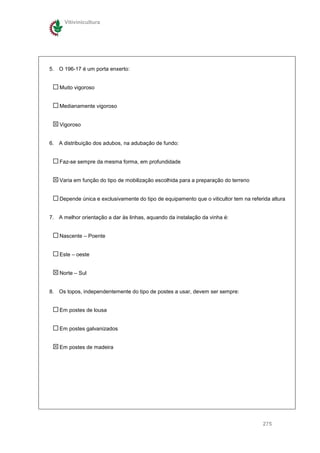 Vitivinicultura




5. O 196-17 é um porta enxerto:


    Muito vigoroso


    Medianamente vigoroso


    Vigoroso


6. A distribuição dos adubos, na adubação de fundo:


    Faz-se sempre da mesma forma, em profundidade


    Varia em função do tipo de mobilização escolhida para a preparação do terreno


    Depende única e exclusivamente do tipo de equipamento que o viticultor tem na referida altura


7. A melhor orientação a dar às linhas, aquando da instalação da vinha é:


    Nascente – Poente


    Este – oeste


    Norte – Sul


8. Os topos, independentemente do tipo de postes a usar, devem ser sempre:


    Em postes de lousa


    Em postes galvanizados


    Em postes de madeira




                                                                                       275
 
