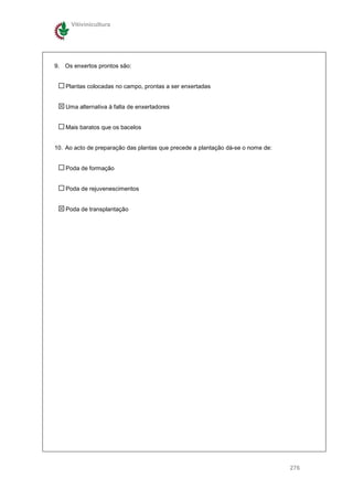 Vitivinicultura




9. Os enxertos prontos são:


    Plantas colocadas no campo, prontas a ser enxertadas


    Uma alternativa à falta de enxertadores


    Mais baratos que os bacelos


10. Ao acto de preparação das plantas que precede a plantação dá-se o nome de:


    Poda de formação


    Poda de rejuvenescimentos


    Poda de transplantação




                                                                                 276
 