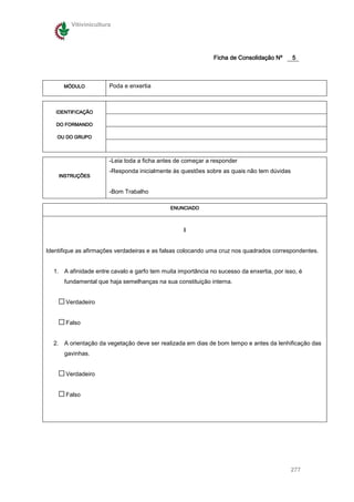 Vitivinicultura




                                                             Ficha de Consolidação Nº      5



      MÓDULO           Poda e enxertia



   IDENTIFICAÇÃO

   DO FORMANDO

    OU DO GRUPO



                       -Leia toda a ficha antes de começar a responder
                       -Responda inicialmente às questões sobre as quais não tem dúvidas
    INSTRUÇÕES


                       -Bom Trabalho

                                             ENUNCIADO



                                                  I


Identifique as afirmações verdadeiras e as falsas colocando uma cruz nos quadrados correspondentes.


  1. A afinidade entre cavalo e garfo tem muita importância no sucesso da enxertia, por isso, é
      fundamental que haja semelhanças na sua constituição interna.


       Verdadeiro


       Falso


  2. A orientação da vegetação deve ser realizada em dias de bom tempo e antes da lenhificação das
      gavinhas.


       Verdadeiro


       Falso




                                                                                           277
 