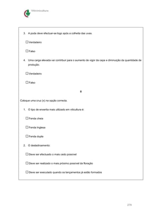 Vitivinicultura




  3. A poda deve efectuar-se logo após a colheita das uvas.


       Verdadeiro


       Falso


  4. Uma carga elevada vai contribuir para o aumento de vigor da cepa e diminuição da quantidade de
      produção.


       Verdadeiro


       Falso


                                                    II


Coloque uma cruz (x) na opção correcta.


  1. O tipo de enxertia mais utilizado em viticultura é:


       Fenda cheia


       Fenda Inglesa


       Fenda dupla


  2. O desladroamento:


       Deve ser efectuado o mais cedo possível


       Deve ser realizado o mais próximo possível da floração


       Deve ser executado quando os lançamentos já estão formados




                                                                                       278
 