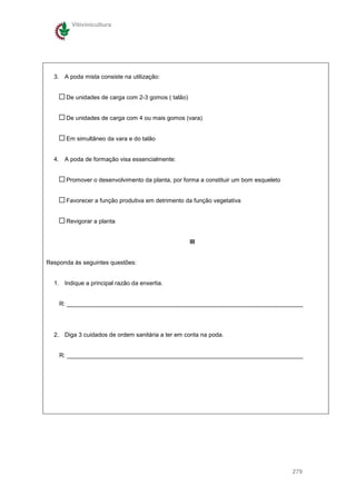 Vitivinicultura




  3. A poda mista consiste na utilização:


      De unidades de carga com 2-3 gomos ( talão)


      De unidades de carga com 4 ou mais gomos (vara)


      Em simultâneo da vara e do talão


  4. A poda de formação visa essencialmente:


      Promover o desenvolvimento da planta, por forma a constituir um bom esqueleto


      Favorecer a função produtiva em detrimento da função vegetativa


      Revigorar a planta


                                                    III


Responda às seguintes questões:


  1. Indique a principal razão da enxertia.


    R: _______________________________________________________________________




  2. Diga 3 cuidados de ordem sanitária a ter em conta na poda.


    R: _______________________________________________________________________




                                                                                      279
 