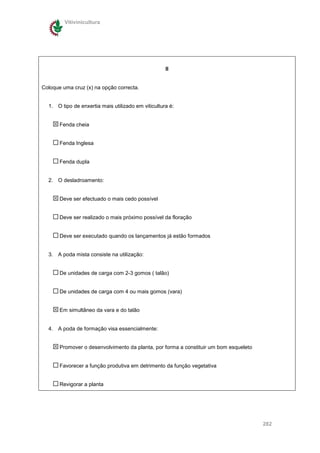 Vitivinicultura




                                                    II


Coloque uma cruz (x) na opção correcta.


  1. O tipo de enxertia mais utilizado em viticultura é:


       Fenda cheia


       Fenda Inglesa


       Fenda dupla


  2. O desladroamento:


       Deve ser efectuado o mais cedo possível


       Deve ser realizado o mais próximo possível da floração


       Deve ser executado quando os lançamentos já estão formados


  3. A poda mista consiste na utilização:


       De unidades de carga com 2-3 gomos ( talão)


       De unidades de carga com 4 ou mais gomos (vara)


       Em simultâneo da vara e do talão


  4. A poda de formação visa essencialmente:


       Promover o desenvolvimento da planta, por forma a constituir um bom esqueleto


       Favorecer a função produtiva em detrimento da função vegetativa


       Revigorar a planta




                                                                                       282
 