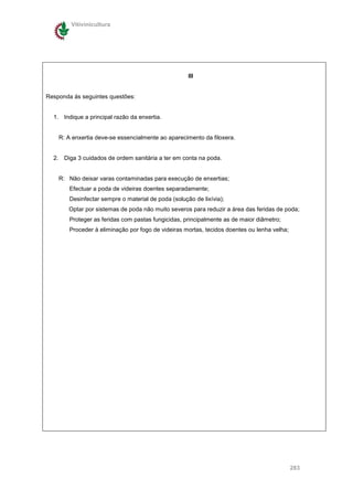 Vitivinicultura




                                                     III


Responda ás seguintes questões:


  1. Indique a principal razão da enxertia.


    R: A enxertia deve-se essencialmente ao aparecimento da filoxera.


  2. Diga 3 cuidados de ordem sanitária a ter em conta na poda.


    R: Não deixar varas contaminadas para execução de enxertias;
        Efectuar a poda de videiras doentes separadamente;
        Desinfectar sempre o material de poda (solução de lixívia);
       Optar por sistemas de poda não muito severos para reduzir a área das feridas de poda;
        Proteger as feridas com pastas fungicidas, principalmente as de maior diâmetro;
        Proceder à eliminação por fogo de videiras mortas, tecidos doentes ou lenha velha;




                                                                                             283
 