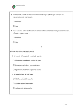 Vitivinicultura




 3. O material de poda é um veículo transmissor de doenças do lenho, por isso deve ser
     convenientemente desinfectado.


       Verdadeiro


       Falso


 4. Se a sua vinha estiver localizada numa zona onde habitualmente ocorrem geadas tardias deve
     efectuar a poda no cedo.


       Verdadeiro


       Falso


                                                    II


Coloque uma cruz (x) na opção correcta.


  1. A enxertia de fenda cheia é praticada quando:


       O cavalo tem um diâmetro superior ao garfo


       O cavalo e o garfo têm o mesmo diâmetro


       O garfo tem um diâmetro superior ao cavalo


  2. A desponta deve ser executada:


       2-3 folhas após o último cacho


       5-6 folhas após o último cacho


       Imediatamente após o cacho




                                                                                         286
 
