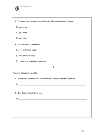 Vitivinicultura




  3. O sistema de poda mais recomendado para a Região dos Vinhos Verdes é:


      Poda longa


      Poda mista


      Poda curta


  4. Numa videira pouco vigorosa:


      Devo aumentar a carga


      Devo diminuir a carga


      A carga é um critério sem importância


                                                  III


Responda às seguintes questões:


  1. Indique uma vantagem e um inconveniente da utilização de enxertos-prontos.


    R: _________________________________________________________________________




  2. Diga dois dos objectivos da poda.


    R: __________________________________________________________________________




                                                                                  287
 
