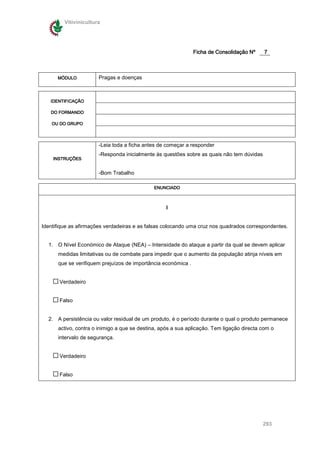 Vitivinicultura




                                                               Ficha de Consolidação Nº     7



      MÓDULO           Pragas e doenças



   IDENTIFICAÇÃO

   DO FORMANDO

    OU DO GRUPO



                       -Leia toda a ficha antes de começar a responder
                       -Responda inicialmente às questões sobre as quais não tem dúvidas
    INSTRUÇÕES


                       -Bom Trabalho

                                              ENUNCIADO



                                                   I


Identifique as afirmações verdadeiras e as falsas colocando uma cruz nos quadrados correspondentes.


  1. O Nível Económico de Ataque (NEA) – Intensidade do ataque a partir da qual se devem aplicar
      medidas limitativas ou de combate para impedir que o aumento da população atinja níveis em
      que se verifiquem prejuízos de importância económica .


       Verdadeiro


       Falso


  2. A persistência ou valor residual de um produto, é o período durante o qual o produto permanece
      activo, contra o inimigo a que se destina, após a sua aplicação. Tem ligação directa com o
      intervalo de segurança.


       Verdadeiro


       Falso




                                                                                           293
 