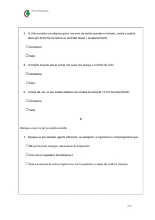 Vitivinicultura




  3. O oídio constitui uma doença grave nos anos de verões quentes e húmidos, contra a qual se
      deve agir de forma preventiva ou controlar desde o se aparecimento.


       Verdadeiro


       Falso


  4. A botrytis só pode atacar vinhas nas quais não se faça o controlo do oídio.


       Verdadeiro


       Falso


  5. A traça da uva, no seu estado adulto é uma mosca de cerca de 12 mm de comprimento.


       Verdadeiro


       Falso


                                                  II


Coloque uma cruz (x) na opção correcta.


  1. Designa-se por parasita, agente infeccioso, ou patógenio, o organismo ou microorganismo que:


       Não produzindo doenças, alimenta-se do hospedeiro


       Vive com o hospedeiro beneficiando-o


       Vive a expensas de outros organismos, os hospedeiros, e capaz de produzir doenças




                                                                                       294
 