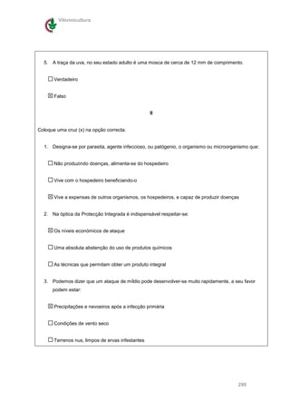Vitivinicultura




  5. A traça da uva, no seu estado adulto é uma mosca de cerca de 12 mm de comprimento.


       Verdadeiro


       Falso


                                                   II


Coloque uma cruz (x) na opção correcta.


  1. Designa-se por parasita, agente infeccioso, ou patógenio, o organismo ou microorganismo que:


       Não produzindo doenças, alimenta-se do hospedeiro


       Vive com o hospedeiro beneficiando-o


       Vive a expensas de outros organismos, os hospedeiros, e capaz de produzir doenças


  2. Na óptica da Protecção Integrada é indispensável respeitar-se:


       Os níveis económicos de ataque


       Uma absoluta abstenção do uso de produtos químicos


       As técnicas que permitam obter um produto integral


  3. Podemos dizer que um ataque de míldio pode desenvolver-se muito rapidamente, a seu favor
      podem estar:


       Precipitações e nevoeiros após a infecção primária


       Condições de vento seco


       Terrenos nus, limpos de ervas infestantes




                                                                                       298
 