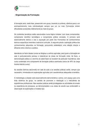 Vitivinicultura




  Organização da Formação



A formação será, nesta fase, presencial e em grupo, havendo no entanto, abertura para o um
acompanhamento mais individualizado sempre que um ou mais Formandos sintam
dificuldades acrescidas relativamente ao resto do grupo.


Os conteúdos temáticos estão estruturados numa lógica modular, com duas componentes:
componente cientifico tecnológica e componente prática simulada. A primeira será
essencialmente teórica e visa a aquisição por parte dos Formandos de conhecimentos
teóricos específicos inerentes à estrutura curricular. A segunda prevê a aplicação prática dos
conhecimentos adquiridos na formação, procurando estabelecer uma relação directa e
eficiente entre a teoria e a prática.


Atendendo ao facto destes cursos se dirigirem a activos agrícolas, para quem a formação em
sala é particularmente penosa e tratando-se de áreas de formação onde, de facto, a
demonstração prática e o domínio do saber-fazer se revestem de particular importância, este
curso contempla uma componente de formação prática acentuada (cerca de 45% da carga
horária total do curso).


As sessões teóricas decorrerão em sala de aula e as sessões práticas serão, sempre que
necessário, ministradas em explorações agrícolas com características adequadas à temática.


A metodologia a adoptar será essencialmente demonstrativa e activa, com espaço para uma
forte dinâmica de grupo, no sentido de promover a interacção e o intercâmbio de
experiências profissionais. Nas sessões práticas serão privilegiadas as actividades de ensaio
ou experiência de processos, as demonstrações e as visitas de estudo que contemplem a
observação de explorações e modelos tipo.




                                                                                           21
 