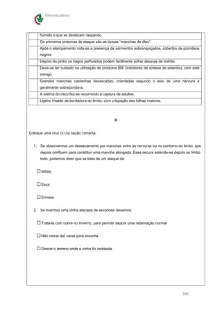Vitivinicultura




      húmido e que se destacam raspando.
      Os primeiros sintomas de ataque são as típicas “manchas de óleo”.
      Após o atempamento nota-se a presença de sarmentos esbranquiçados, cobertos de picnídeos
      negros.
      Depois do pintor os bagos perfurados podem facilmente sofrer ataques de botritis.
      Deve-se ter cuidado na utilização de produtos IBE (inibidores da síntese de esteróis), com este
      inimigo.
      Grandes manchas castanhas dessecadas, orientadas segundo o eixo de uma nervura e
      geralmente sobrepondo-a.
      A estima do risco faz-se recorrendo à captura de adultos.
      Ligeiro frisado da bordadura do limbo, com crispação das folhas maiores.




                                                     II


Coloque uma cruz (x) na opção correcta.


  1. Se observarmos um dessecamento por manchas entre as nervuras ou no contorno do limbo, que
      depois confluem para constituir uma mancha alongada. Essa secura estende-se depois ao limbo
      todo, podemos dizer que se trata de um ataque de:


       Míldio


       Esca


       Erinose


  2. Se tivermos uma vinha atacada de escoriose devemos:


       Trata-la com cobre no Inverno, para permitir depois uma rebentação normal


       Não retirar daí varas para enxertia


       Drenar o terreno onde a vinha foi instalada




                                                                                          300
 
