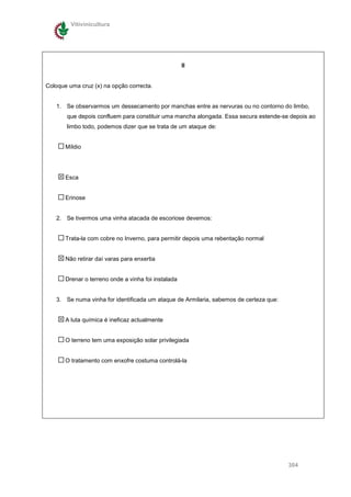 Vitivinicultura




                                                     II


Coloque uma cruz (x) na opção correcta.


   1. Se observarmos um dessecamento por manchas entre as nervuras ou no contorno do limbo,
       que depois confluem para constituir uma mancha alongada. Essa secura estende-se depois ao
       limbo todo, podemos dizer que se trata de um ataque de:


       Míldio




       Esca


       Erinose


   2. Se tivermos uma vinha atacada de escoriose devemos:


       Trata-la com cobre no Inverno, para permitir depois uma rebentação normal


       Não retirar daí varas para enxertia


       Drenar o terreno onde a vinha foi instalada


   3. Se numa vinha for identificada um ataque de Armilaria, sabemos de certeza que:


       A luta química é ineficaz actualmente


       O terreno tem uma exposição solar privilegiada


       O tratamento com enxofre costuma controlá-la




                                                                                       304
 