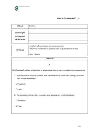 Vitivinicultura




                                                              Ficha de Consolidação Nº     9



      MÓDULO           Enologia



   IDENTIFICAÇÃO

   DO FORMANDO

    OU DO GRUPO




                       -Leia toda a ficha antes de começar a responder
                       -Responda inicialmente às questões sobre as quais não tem dúvidas
    INSTRUÇÕES


                       -Bom Trabalho

                                              ENUNCIADO



                                                   I


Identifique as afirmações verdadeiras e as falsas colocando uma cruz nos quadrados correspondentes.


  1. Para se obter um vinho de qualidade, todo o material vinário, assim como a adega, deve estar
      bem limpo e desinfectado.


       Verdadeiro


       Falso


  2. Na altura das vindimas, não é necessário lavar todos os dias o material utilizado.


       Verdadeiro


       Falso




                                                                                           305
 