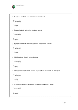 Vitivinicultura




3. O bago é constituído apenas pela película e pela polpa.


    Verdadeiro


    Falso


4. É na película que se encontra a matéria corante.


    Verdadeiro


    Falso


5. A polpa é constituída, na sua maior parte, por açúcares e ácidos.


    Verdadeiro


    Falso


6. Na película não existem microrganismos.


    Verdadeiro


    Falso


7. Para determinar a época da vindima devemos fazer um controlo da maturação.


    Verdadeiro


    Falso


8. No controlo da maturação deve-se dar apenas importância à acidez.


    Verdadeiro


    Falso




                                                                                306
 