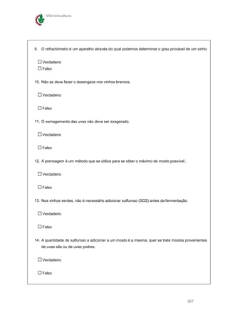 Vitivinicultura




9. O refractómetro é um aparelho através do qual podemos determinar o grau provável de um vinho.


    Verdadeiro
    Falso


10. Não se deve fazer o desengace nos vinhos brancos.


    Verdadeiro


    Falso


11. O esmagamento das uvas não deve ser exagerado.


    Verdadeiro


    Falso


12. A prensagem é um método que se utiliza para se obter o máximo de mosto possível..


    Verdadeiro


    Falso


13. Nos vinhos verdes, não é necessário adicionar sulfuroso (SO2) antes da fermentação.


    Verdadeiro


    Falso


14. A quantidade de sulfuroso a adicionar a um mosto é a mesma, quer se trate mostos provenientes
   de uvas sãs ou de uvas podres.


    Verdadeiro


    Falso




                                                                                        307
 
