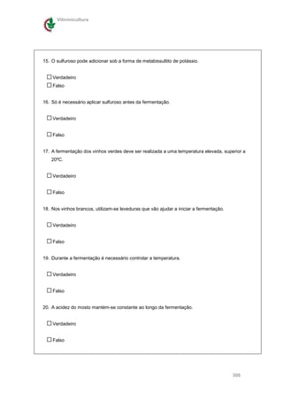 Vitivinicultura




15. O sulfuroso pode adicionar sob a forma de metabissultito de potássio.


    Verdadeiro
    Falso


16. Só é necessário aplicar sulfuroso antes da fermentação.


    Verdadeiro


    Falso


17. A fermentação dos vinhos verdes deve ser realizada a uma temperatura elevada, superior a
    20ºC.


    Verdadeiro


    Falso


18. Nos vinhos brancos, utilizam-se leveduras que vão ajudar a iniciar a fermentação.


    Verdadeiro


    Falso


19. Durante a fermentação é necessário controlar a temperatura.


    Verdadeiro


    Falso


20. A acidez do mosto mantém-se constante ao longo da fermentação.


    Verdadeiro


    Falso




                                                                                        308
 