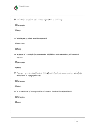 Vitivinicultura




21. Não há necessidade em fazer uma trasfega no final da fermentação.


    Verdadeiro


    Falso




22. A trasfega só pode ser feita com arejamento.


    Verdadeiro


    Falso


23. A defecação é uma operação que deve ser sempre feita antes da fermentação, nos vinhos
    brancos.


    Verdadeiro


    Falso


24. A sangria é um processo utilizado na vinificação de vinhos tintos que consiste na separação do
    mosto-vinho do bagaço (películas).


    Verdadeiro


    Falso


25. As leveduras são os microrganismos responsáveis pela fermentação maloláctica.


    Verdadeiro


    Falso




                                                                                        309
 