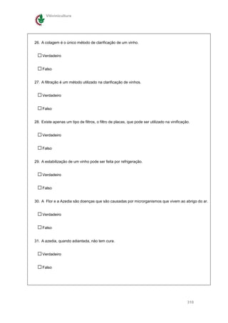 Vitivinicultura




26. A colagem é o único método de clarificação de um vinho.


    Verdadeiro


    Falso


27. A filtração é um método utilizado na clarificação de vinhos.


    Verdadeiro


    Falso


28. Existe apenas um tipo de filtros, o filtro de placas, que pode ser utilizado na vinificação.


    Verdadeiro


    Falso


29. A estabilização de um vinho pode ser feita por refrigeração.


    Verdadeiro


    Falso


30. A Flor e a Azedia são doenças que são causadas por microrganismos que vivem ao abrigo do ar.


    Verdadeiro


    Falso


31. A azedia, quando adiantada, não tem cura.


    Verdadeiro


    Falso




                                                                                              310
 
