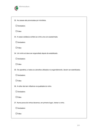 Vitivinicultura




32. As casses são provocadas por micróbios.


    Verdadeiro


    Falso


33. A casse oxidásica confere ao vinho uma cor acastanhada.


    Verdadeiro


    Falso


34. Um vinho só deve ser engarrafado depois de estabilizado.


    Verdadeiro


    Falso


35. Os aparelhos, e todos os utensílios utilizados no engarrafamento, devem ser esterilizados.


    Verdadeiro


    Falso


36. A rolha não tem influência na qualidade do vinho.


    Verdadeiro


    Falso


37. Numa prova de vinhos devemos, em primeiro lugar, cheirar o vinho.


    Verdadeiro


    Falso




                                                                                         311
 