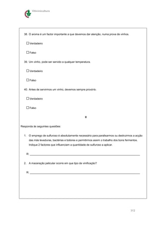 Vitivinicultura




  38. O aroma é um factor importante a que devemos dar atenção, numa prova de vinhos.


      Verdadeiro


      Falso


  39. Um vinho, pode ser servido a qualquer temperatura.


      Verdadeiro


      Falso


  40. Antes de servirmos um vinho, devemos sempre prová-lo.


      Verdadeiro


      Falso


                                                     II


Responda às seguintes questões:


  1. O emprego de sulfuroso é absolutamente necessário para paralisarmos ou destruirmos a acção
      das más leveduras, bactérias e bolores e permitirmos assim o trabalho dos bons fermentos.
      Indique 2 factores que influenciam a quantidade de sulfuroso a aplicar.


    R: __________________________________________________________________________


  2. A maceração pelicular ocorre em que tipo de vinificação?


    R: __________________________________________________________________________




                                                                                         312
 