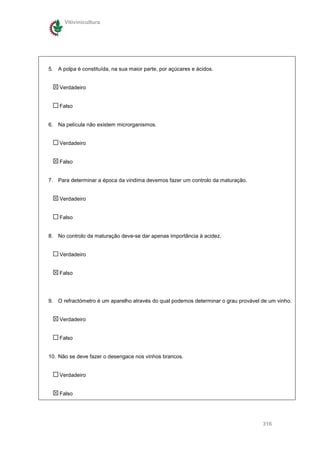 Vitivinicultura




5. A polpa é constituída, na sua maior parte, por açúcares e ácidos.


    Verdadeiro


    Falso


6. Na película não existem microrganismos.


    Verdadeiro


    Falso


7. Para determinar a época da vindima devemos fazer um controlo da maturação.


    Verdadeiro


    Falso


8. No controlo da maturação deve-se dar apenas importância à acidez.


    Verdadeiro


    Falso




9. O refractómetro é um aparelho através do qual podemos determinar o grau provável de um vinho.


    Verdadeiro


    Falso


10. Não se deve fazer o desengace nos vinhos brancos.


    Verdadeiro


    Falso




                                                                                    316
 