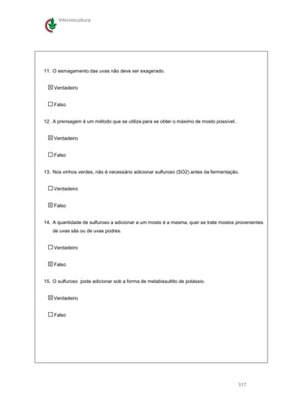 Vitivinicultura




11. O esmagamento das uvas não deve ser exagerado.


    Verdadeiro


    Falso


12. A prensagem é um método que se utiliza para se obter o máximo de mosto possível..


    Verdadeiro


    Falso


13. Nos vinhos verdes, não é necessário adicionar sulfuroso (SO2) antes da fermentação.


    Verdadeiro


    Falso


14. A quantidade de sulfuroso a adicionar a um mosto é a mesma, quer se trate mostos provenientes
   de uvas sãs ou de uvas podres.


    Verdadeiro


    Falso


15. O sulfuroso pode adicionar sob a forma de metabissultito de potássio.


    Verdadeiro


    Falso




                                                                                        317
 