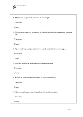 Vitivinicultura




16. Só é necessário aplicar sulfuroso antes da fermentação.


    Verdadeiro


    Falso


17. A fermentação dos vinhos verdes deve ser realizada a uma temperatura elevada, superior a
    20ºC.


    Verdadeiro


    Falso


18. Nos vinhos brancos, utilizam-se leveduras que vão ajudar a iniciar a fermentação.


    Verdadeiro


    Falso


19. Durante a fermentação é necessário controlar a temperatura.


    Verdadeiro


    Falso


20. A acidez do mosto mantém-se constante ao longo da fermentação.


    Verdadeiro


    Falso


21. Não há necessidade em fazer uma trasfega no final da fermentação.


    Verdadeiro


    Falso




                                                                                        318
 