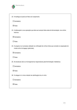 Vitivinicultura




22. A trasfega só pode ser feita com arejamento.


    Verdadeiro


    Falso


23. A defecação é uma operação que deve ser sempre feita antes da fermentação, nos vinhos
    brancos.


    Verdadeiro


    Falso


24. A sangria é um processo utilizado na vinificação de vinhos tintos que consiste na separação do
    mosto-vinho do bagaço (películas).


    Verdadeiro


    Falso


25. As leveduras são os microrganismos responsáveis pela fermentação maloláctica.


    Verdadeiro


    Falso


26. A colagem é o único método de clarificação de um vinho.


    Verdadeiro


    Falso




                                                                                        319
 