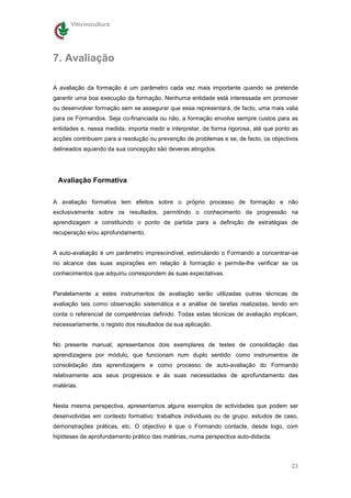 Vitivinicultura




7. Avaliação

A avaliação da formação é um parâmetro cada vez mais importante quando se pretende
garantir uma boa execução da formação. Nenhuma entidade está interessada em promover
ou desenvolver formação sem se assegurar que essa representará, de facto, uma mais valia
para os Formandos. Seja co-financiada ou não, a formação envolve sempre custos para as
entidades e, nessa medida, importa medir e interpretar, de forma rigorosa, até que ponto as
acções contribuem para a resolução ou prevenção de problemas e se, de facto, os objectivos
delineados aquando da sua concepção são deveras atingidos.




 Avaliação Formativa


A avaliação formativa tem efeitos sobre o próprio processo de formação e não
exclusivamente sobre os resultados, permitindo o conhecimento da progressão na
aprendizagem e constituindo o ponto de partida para a definição de estratégias de
recuperação e/ou aprofundamento.


A auto-avaliação é um parâmetro imprescindível, estimulando o Formando a concentrar-se
no alcance das suas aspirações em relação à formação e permite-lhe verificar se os
conhecimentos que adquiriu correspondem às suas expectativas.


Paralelamente a estes instrumentos de avaliação serão utilizadas outras técnicas de
avaliação tais como observação sistemática e a análise de tarefas realizadas, tendo em
conta o referencial de competências definido. Todas estas técnicas de avaliação implicam,
necessariamente, o registo dos resultados da sua aplicação.


No presente manual, apresentamos dois exemplares de testes de consolidação das
aprendizagens por módulo, que funcionam num duplo sentido: como instrumentos de
consolidação das aprendizagens e como processo de auto-avaliação do Formando
relativamente aos seus progressos e ás suas necessidades de aprofundamento das
matérias.


Nesta mesma perspectiva, apresentamos alguns exemplos de actividades que podem ser
desenvolvidas em contexto formativo: trabalhos individuais ou de grupo, estudos de caso,
demonstrações práticas, etc. O objectivo é que o Formando contacte, desde logo, com
hipóteses de aprofundamento prático das matérias, numa perspectiva auto-didacta.




                                                                                        23
 