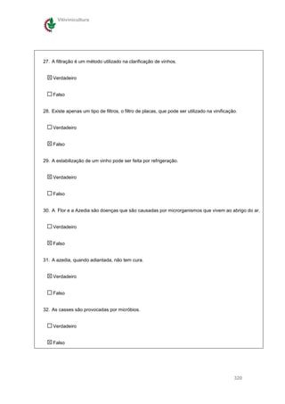 Vitivinicultura




27. A filtração é um método utilizado na clarificação de vinhos.


    Verdadeiro


    Falso


28. Existe apenas um tipo de filtros, o filtro de placas, que pode ser utilizado na vinificação.


    Verdadeiro


    Falso


29. A estabilização de um vinho pode ser feita por refrigeração.


    Verdadeiro


    Falso


30. A Flor e a Azedia são doenças que são causadas por microrganismos que vivem ao abrigo do ar.


    Verdadeiro


    Falso


31. A azedia, quando adiantada, não tem cura.


    Verdadeiro


    Falso


32. As casses são provocadas por micróbios.


    Verdadeiro


    Falso




                                                                                              320
 