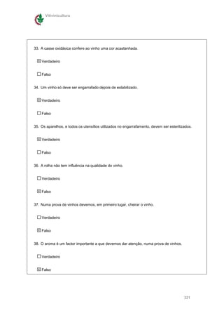 Vitivinicultura




33. A casse oxidásica confere ao vinho uma cor acastanhada.


    Verdadeiro


    Falso


34. Um vinho só deve ser engarrafado depois de estabilizado.


    Verdadeiro


    Falso


35. Os aparelhos, e todos os utensílios utilizados no engarrafamento, devem ser esterilizados.


    Verdadeiro


    Falso


36. A rolha não tem influência na qualidade do vinho.


    Verdadeiro


    Falso


37. Numa prova de vinhos devemos, em primeiro lugar, cheirar o vinho.


    Verdadeiro


    Falso


38. O aroma é um factor importante a que devemos dar atenção, numa prova de vinhos.


    Verdadeiro


    Falso




                                                                                         321
 