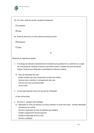 Vitivinicultura




  39. Um vinho, pode ser servido a qualquer temperatura.


      Verdadeiro


      Falso


  40. Antes de servirmos um vinho, devemos sempre prová-lo.


      Verdadeiro


      Falso


                                                     II


Responda às seguintes questões:


  1. O emprego de sulfuroso é absolutamente necessário para paralisarmos ou destruirmos a acção
      das más leveduras, bactérias e bolores e permitirmos assim o trabalho dos bons fermentos.
      Indique 2 factores que influenciam a quantidade de sulfuroso a aplicar.


    R: Grau de maturação das uvas
        Estado sanitário das uvas, temperatura na altura da vindima
        Demora entre a colheita e o esmagamento das uvas
        Tipo de vinho que se pretende obter
        pH do mosto


  2. A maceração pelicular ocorre em que tipo de vinificação?


    R: Nos vinhos tintos


  3. Enumere 2 vantagens das trasfegas.
    R: Separação do vinho de resíduos ou borras existente no fundo das cubas, evitando alterações
        microbianas nos vinhos
        Permite a separação do vinho do depósito das colagens
        Facilita o esgotamento final de açúcares
        Facilita a evaporação de CO2 e H2S
        Permite a sulfitação


                                                                                         322
 