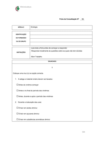 Vitivinicultura




                                                            Ficha de Consolidação Nº   10



      MÓDULO           Enologia



   IDENTIFICAÇÃO

   DO FORMANDO

    OU DO GRUPO




                       -Leia toda a ficha antes de começar a responder
                       -Responda inicialmente às questões sobre as quais não tem dúvidas
    INSTRUÇÕES
    INSTRUÇÕES


                       -Bom Trabalho

                                             ENUNCIADO



                                                  I


Coloque uma cruz (x) na opção correcta.


  1. A adega e material vinário devem ser lavados:


       Antes da vindima começar


       Antes e no final do período das vindimas


       Antes, durante e após o período das vindimas


  2. Durante a maturação das uvas:


       O teor em ácidos diminui


       O teor em açucares diminui


       O teor em substâncias aromáticas diminui




                                                                                           323
 