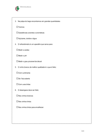 Vitivinicultura




3. Na polpa do bago encontramos em grandes quantidades:


    Taninos


    Substâncias corantes e aromáticas


    Açúcares, ácidos e água


4. O refractómetro é um aparelho que serve para:


    Medir a acidez


    Medir o pH


    Medir o grau provável de álcool


5. O vinho branco de melhor qualidade é o que é feito:


    Com curtimenta


    De “bica aberta


    Com uvas tintas


6. O desengace deve ser feito:


    Nos vinhos brancos


    Nos vinhos tintos


    Nos vinhos tintos para envelhecer




                                                          324
 