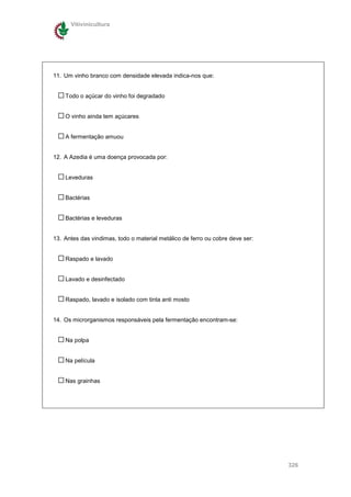 Vitivinicultura




11. Um vinho branco com densidade elevada indica-nos que:


    Todo o açúcar do vinho foi degradado


    O vinho ainda tem açúcares


    A fermentação amuou


12. A Azedia é uma doença provocada por:


    Leveduras


    Bactérias


    Bactérias e leveduras


13. Antes das vindimas, todo o material metálico de ferro ou cobre deve ser:


    Raspado e lavado


    Lavado e desinfectado


    Raspado, lavado e isolado com tinta anti mosto


14. Os microrganismos responsáveis pela fermentação encontram-se:


    Na polpa


    Na película


    Nas grainhas




                                                                               326
 