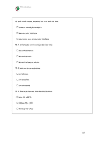 Vitivinicultura




15. Nos vinhos verdes, a colheita das uvas deve ser feita:


    Antes da maturação fisiológica


    Na maturação fisiológica


    Alguns dias após a maturação fisiológica


16. A fermentação com maceração deve ser feita:


    Nos vinhos brancos


    Nos vinhos tintos


    Nos vinhos brancos e tintos


17. O sufuroso tem propriedades:


    Anti-sépticas


    Anti-oxidantes


    Anti-oxidásicas


18. A defecação deve ser feita com temperaturas:


    Altas (20 a 22ºC)


    Médias (15 a 18ºC)


    Baixas (10 a 12ºC)




                                                             327
 