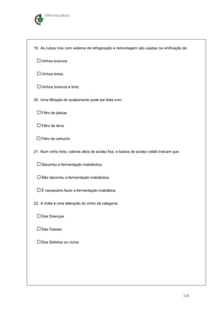 Vitivinicultura




19. As cubas inox com sistema de refrigeração e remontagem são usadas na vinificação de:


    Vinhos brancos


    Vinhos tintos


    Vinhos brancos e tinto


20. Uma filtração de acabamento pode ser feita com:


    Filtro de placas


    Filtro de terra


    Filtro de cartucho


21. Num vinho tinto, valores altos de acidez fixa, e baixos de acidez volátil indicam que:


    Decorreu a fermentação maloláctica


    Não decorreu a fermentação maloláctica


    È necessário fazer a fermentação malolática


22. A Volta é uma alteração do vinho da categoria:


    Das Doenças


    Das Casses


    Dos Defeitos ou vícios




                                                                                             328
 