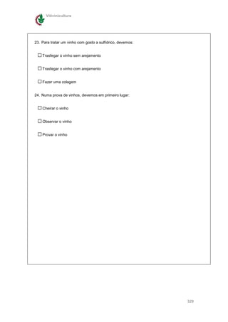 Vitivinicultura




23. Para tratar um vinho com gosto a sulfídrico, devemos:


    Trasfegar o vinho sem arejamento


    Trasfegar o vinho com arejamento


    Fazer uma colagem


24. Numa prova de vinhos, devemos em primeiro lugar:


    Cheirar o vinho


    Observar o vinho


    Provar o vinho




                                                            329
 