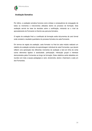 Vitivinicultura




 Avaliação Somativa



Por último, a avaliação somativa funciona como síntese e consequência da conjugação de
todos os momentos e instrumentos utilizados dentro do processo de formação. Esta
avaliação servirá de base às decisões sobre a certificação, indicando se o nível de
aproveitamento do Formando no final do seu percurso formativo.


O registo de avaliação final e o certificado de formação serão documentos de cariz formal
onde constará o resultado quantitativo do processo formativo de cada Formando.


Em termos de registo de avaliação, cada formador no final de cada módulo realizará um
relatório de avaliação somativa da aprendizagem individual de cada Formandos, que deverá
reflectir uma apreciação dos diferentes momentos de avaliação e terá em linha de conta
outros elementos ligados à assiduidade, participação, interacção grupal e interesse
demonstrados pelos Formandos ao longo da formação. Estes relatórios serão debatidos em
reunião com toda a equipa pedagógica e será, obviamente, dando o feed-back a cada um
dos Formandos.




                                                                                      24
 