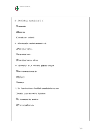 Vitivinicultura




8. A fermentação alcoólica deve-se a:


    Leveduras


    Bactérias


     Leveduras e bactérias


9. A fermentação maloláctica deve ocorrer:


    Nos vinhos brancos


    Nos vinhos tintos


    Nos vinhos brancos e tintos


10. A clarificação de um vinho tinto pode ser feita por:


    Repouso e sedimentação


    Colagem


    Filtração


11. Um vinho branco com densidade elevada indica-nos que:


    Todo o açúcar do vinho foi degradado


    O vinho ainda tem açúcares


    A fermentação amuou




                                                            333
 