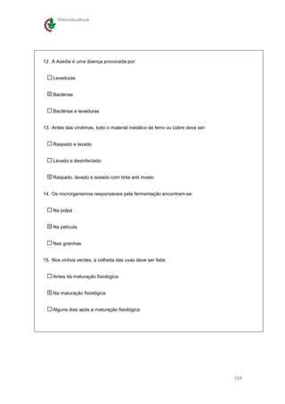 Vitivinicultura




12. A Azedia é uma doença provocada por:


    Leveduras


    Bactérias


    Bactérias e leveduras


13. Antes das vindimas, todo o material metálico de ferro ou cobre deve ser:


    Raspado e lavado


    Lavado e desinfectado


    Raspado, lavado e isolado com tinta anti mosto


14. Os microrganismos responsáveis pela fermentação encontram-se:


    Na polpa


    Na película


    Nas grainhas


15. Nos vinhos verdes, a colheita das uvas deve ser feita:


    Antes da maturação fisiológica


    Na maturação fisiológica


    Alguns dias após a maturação fisiológica




                                                                               334
 