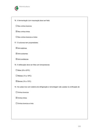 Vitivinicultura




16. A fermentação com maceração deve ser feita:


    Nos vinhos brancos


    Nos vinhos tintos


    Nos vinhos brancos e tintos


17. O sufuroso tem propriedades:


    Anti-sépticas


    Anti-oxidantes


    Anti-oxidásicas


18. A defecação deve ser feita com temperaturas:


    Altas (20 a 22ºC)


    Médias (15 a 18ºC)


    Baixas (10 a 12ºC)


19. As cubas inox com sistema de refrigeração e remontagem são usadas na vinificação de:


    Vinhos brancos


    Vinhos tintos


    Vinhos brancos e tinto




                                                                                     335
 