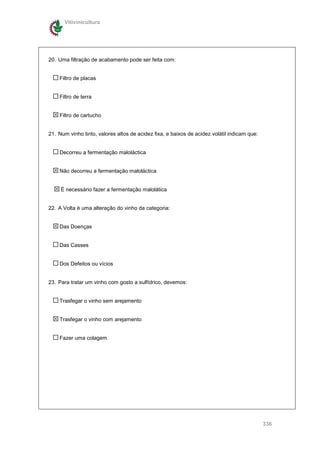 Vitivinicultura




20. Uma filtração de acabamento pode ser feita com:


    Filtro de placas


    Filtro de terra


    Filtro de cartucho


21. Num vinho tinto, valores altos de acidez fixa, e baixos de acidez volátil indicam que:


    Decorreu a fermentação maloláctica


    Não decorreu a fermentação maloláctica


     È necessário fazer a fermentação malolática


22. A Volta é uma alteração do vinho da categoria:


    Das Doenças


    Das Casses


    Dos Defeitos ou vícios


23. Para tratar um vinho com gosto a sulfídrico, devemos:


    Trasfegar o vinho sem arejamento


    Trasfegar o vinho com arejamento


    Fazer uma colagem




                                                                                             336
 