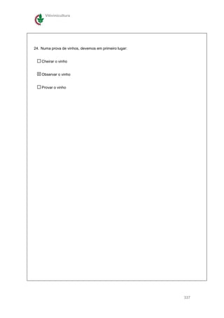 Vitivinicultura




24. Numa prova de vinhos, devemos em primeiro lugar:


    Cheirar o vinho


    Observar o vinho


    Provar o vinho




                                                       337
 