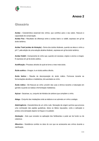 Vitivinicultura




                                                                               Anexo 2

Glossário

Acidez - Característica essencial dos vinhos, que contribui para o seu sabor, frescura e
capacidade de conservação.
Acidez Fixa - Resultado da diferença entre a acidez total e a volátil, expresso em g/l de
ácido tartárico.


Acidez Total (acidez de titulação) - Soma dos ácidos tituláveis, quando se eleva o vinho a
pH 7, pela adição de uma solução alcalina titulável., expressa em g/l de ácido tartárico.


Acidez Volátil - Componente do vinho que, quando em excesso, origina o aroma a vinagre.
É expressa em g/l de ácido acético.


Acidificação - Processo através do qual se torna o meio mais ácido.


Ácido acético - Vinagre, é um ácido acético diluído.


Ácido láctico - Resulta da decomposição do ácido málico. Forma-se durante as
fermentações alcoólica e maloláctica; dá suavidade ao vinho.


Ácido málico - Dá frescura ao vinho; provém das uvas e diminui durante a maturação em
garrafa e quando se realiza e fermentação maloláctica.


Açúcar - Sacarose, ou, conjunto de hidratos de carbono que compõem o vinho.


Adega - Conjunto das instalações onde se elabora e se submete um vinho a estágio.


Adstringência - Característica de um vinho rude. Sensação de origem química que provoca
uma contracção das papilas gustativas, deixa os lábios repuxados, corta a salivação e
produz uma sensação áspera na língua e no paladar.


Adubação - Acto que consiste na aplicação dos fertilizantes e pode ser de fundo ou de
cobertura.


Albumina - Substância contida na clara do ovo que se acrescenta aos vinhos durante a
clarificação.

                                                                                            339
 